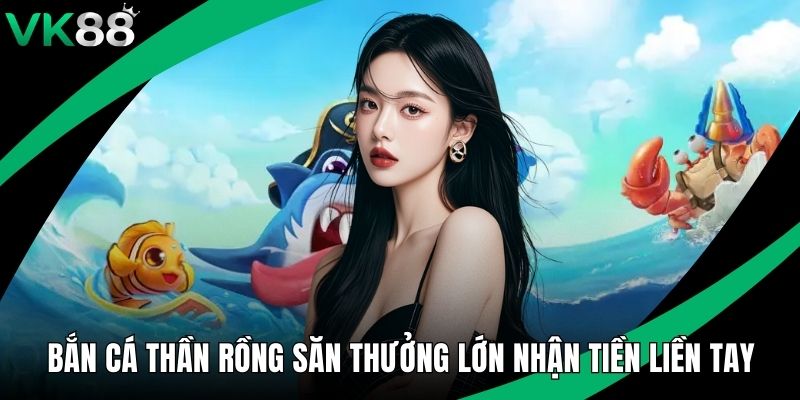 Bắn Cá Thần Rồng Săn Thưởng Lớn Nhận Tiền Liền Tay